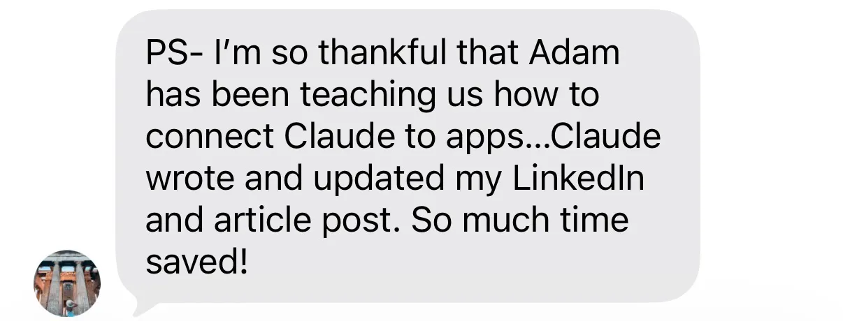 “I’m so thankful that Adam has been teaching us how to connect Claude to apps... Claude wrote and updated my LinkedIn and article post. So much time saved!”