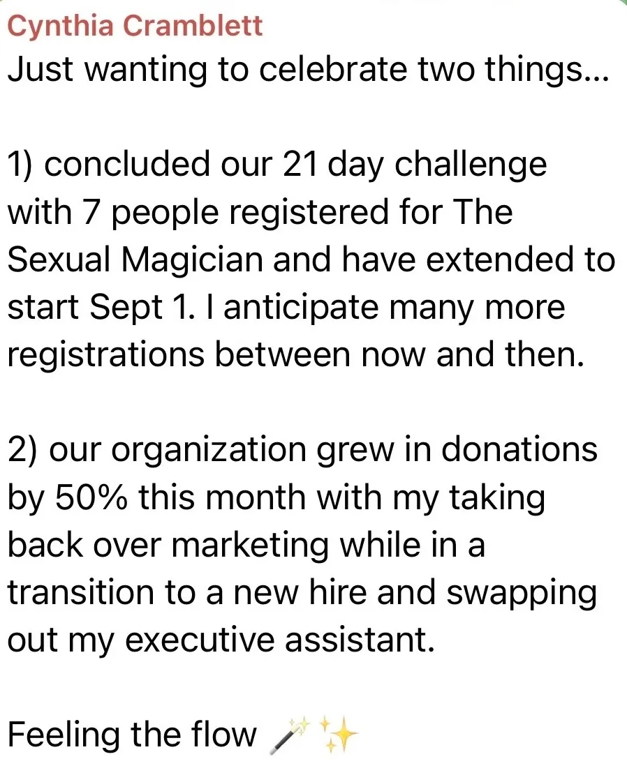 Cynthia Cramblett: “Just wanting to celebrate two things... 1) concluded our 21 day challenge with 7 people registered for The Sexual Magician and have extended to start Sept 1. 2) our organization grew in donations by 50% this month with my taking back over marketing. Feeling the flow.”