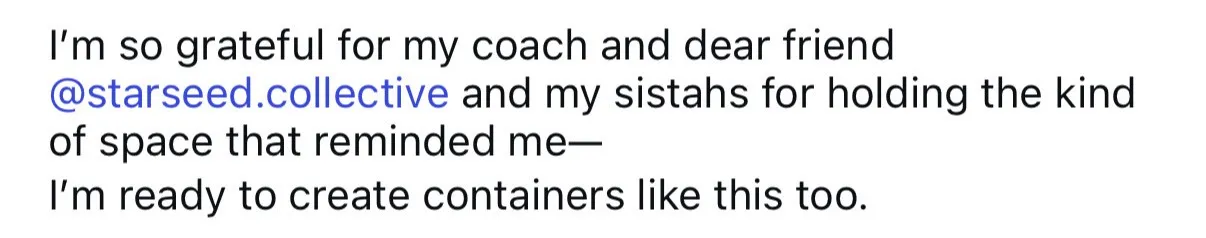 “I’m so grateful for my coach and dear friend @starseed.collective and my sistahs for holding the kind of space that reminded me: I’m ready to create containers like this too.”