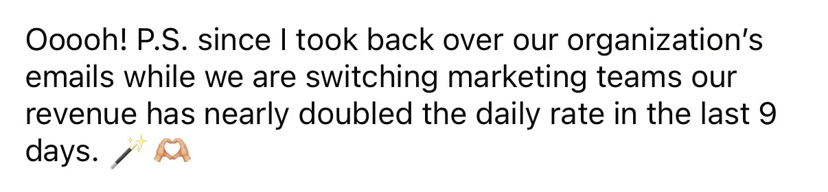 “Since I took back over our organization’s emails while we are switching marketing teams our revenue has nearly doubled the daily rate in the last 9 days.”