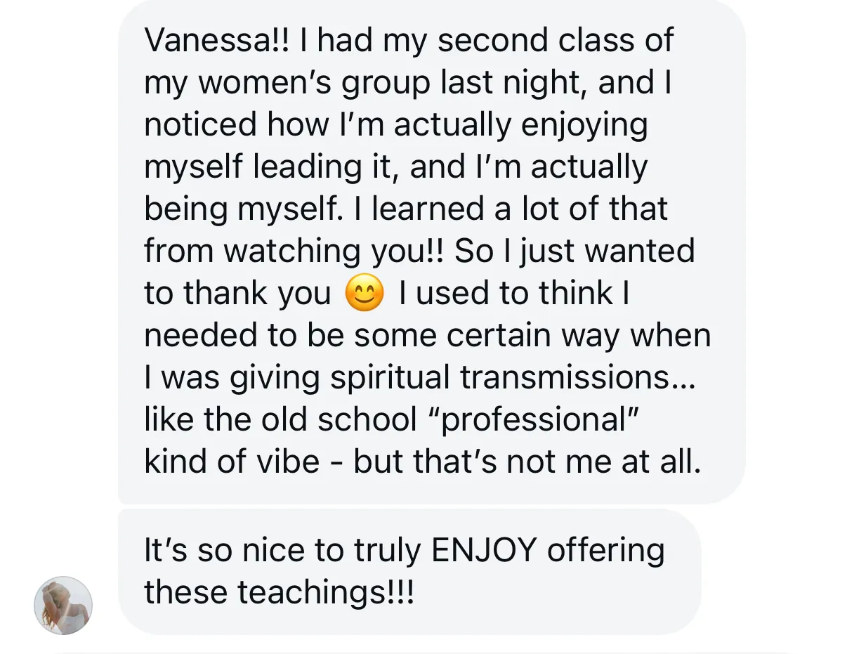 “I had my second class of my women’s group last night, and I noticed how I’m actually enjoying myself leading it, and I’m actually being myself... It’s so nice to truly ENJOY offering these teachings!!!”
